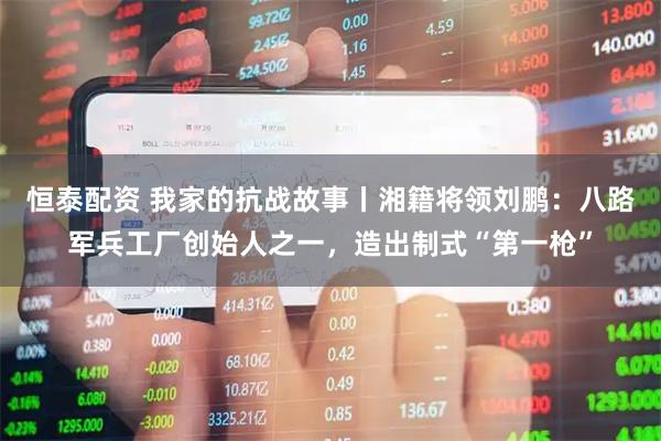 恒泰配资 我家的抗战故事丨湘籍将领刘鹏：八路军兵工厂创始人之一，造出制式“第一枪”