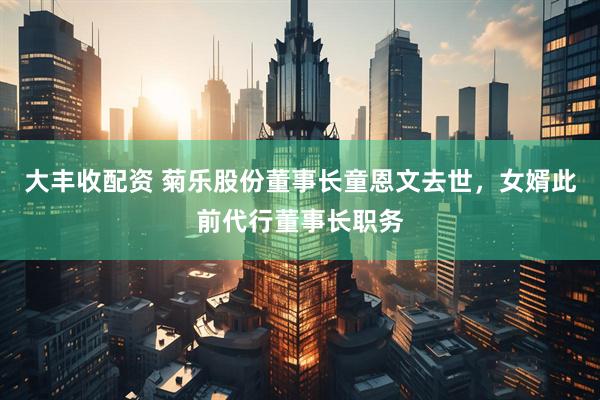 大丰收配资 菊乐股份董事长童恩文去世，女婿此前代行董事长职务