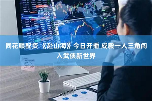 同花顺配资 《赴山海》今日开播 成毅一人三角闯入武侠新世界