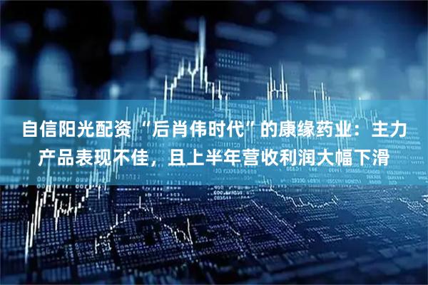 自信阳光配资 “后肖伟时代”的康缘药业：主力产品表现不佳，且上半年营收利润大幅下滑
