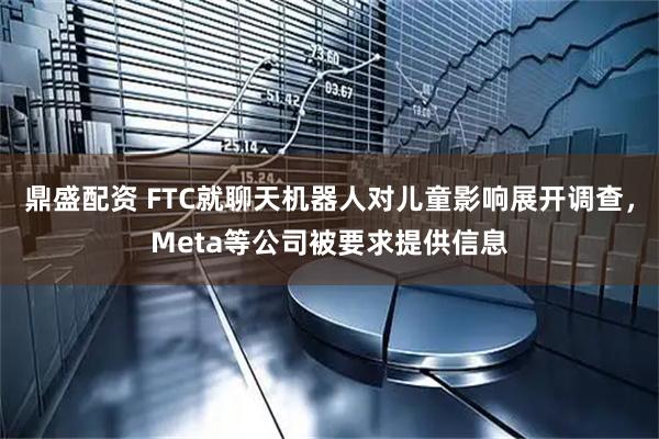 鼎盛配资 FTC就聊天机器人对儿童影响展开调查，Meta等公司被要求提供信息