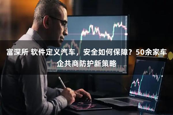 富深所 软件定义汽车，安全如何保障？50余家车企共商防护新策略