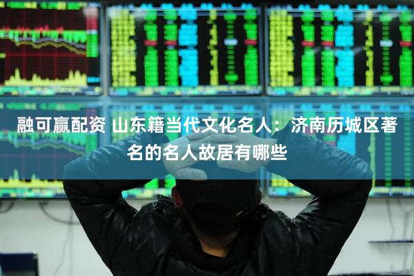 融可赢配资 山东籍当代文化名人：济南历城区著名的名人故居有哪些