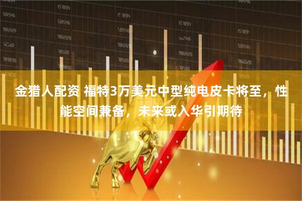 金猎人配资 福特3万美元中型纯电皮卡将至，性能空间兼备，未来或入华引期待