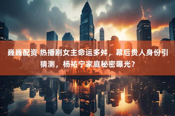 巍巍配资 热播剧女主命运多舛，幕后贵人身份引猜测，杨祐宁家庭秘密曝光？
