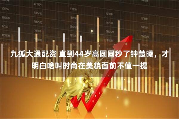 九狐大通配资 直到44岁高圆圆秒了钟楚曦，才明白啥叫时尚在美貌面前不值一提