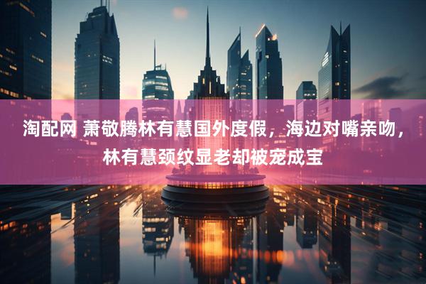淘配网 萧敬腾林有慧国外度假，海边对嘴亲吻，林有慧颈纹显老却被宠成宝