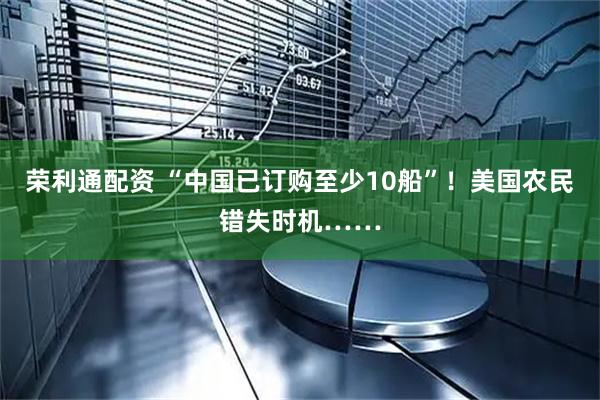 荣利通配资 “中国已订购至少10船”！美国农民错失时机……