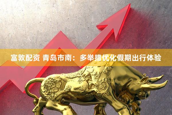富敦配资 青岛市南：多举措优化假期出行体验