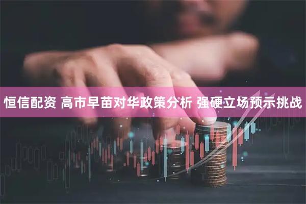 恒信配资 高市早苗对华政策分析 强硬立场预示挑战