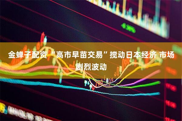金蝉子配资 “高市早苗交易”搅动日本经济 市场剧烈波动