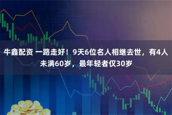 牛鑫配资 一路走好！9天6位名人相继去世，有4人未满60岁，最年轻者仅30岁