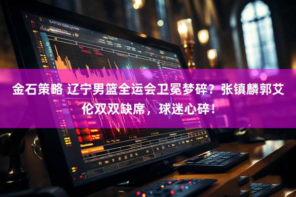 金石策略 辽宁男篮全运会卫冕梦碎？张镇麟郭艾伦双双缺席，球迷心碎！