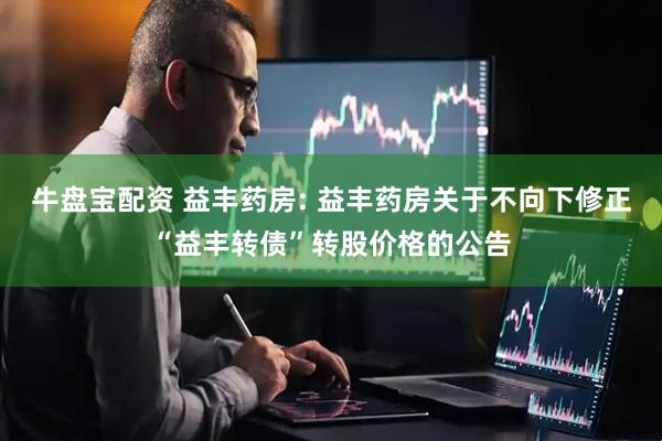 牛盘宝配资 益丰药房: 益丰药房关于不向下修正“益丰转债”转股价格的公告
