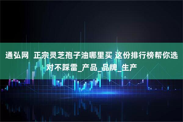 通弘网  正宗灵芝孢子油哪里买 这份排行榜帮你选对不踩雷_产品_品牌_生产