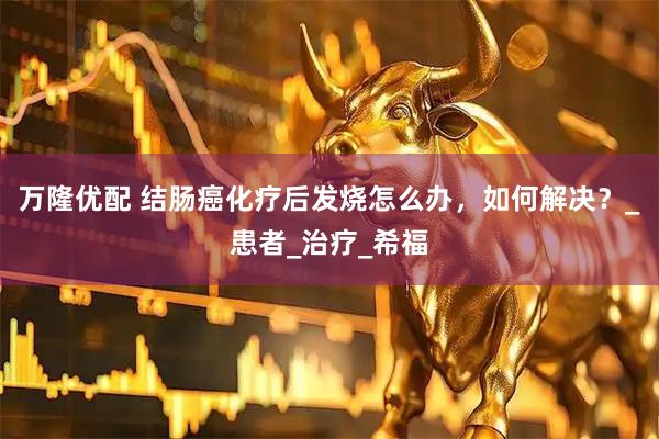 万隆优配 结肠癌化疗后发烧怎么办，如何解决？_患者_治疗_希福