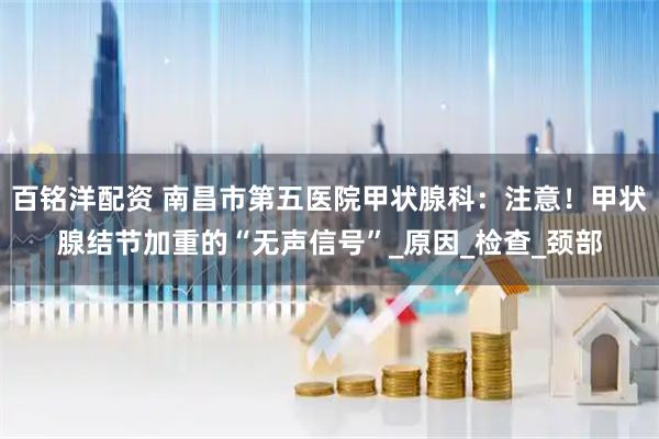 百铭洋配资 南昌市第五医院甲状腺科：注意！甲状腺结节加重的“无声信号”_原因_检查_颈部