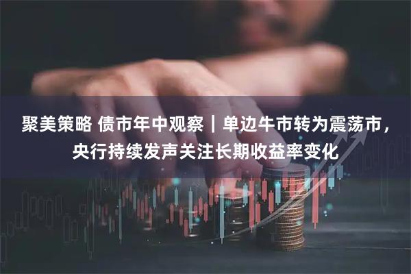 聚美策略 债市年中观察｜单边牛市转为震荡市，央行持续发声关注长期收益率变化