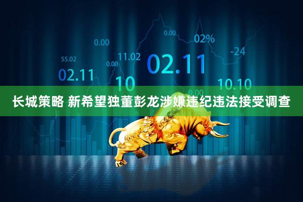 长城策略 新希望独董彭龙涉嫌违纪违法接受调查