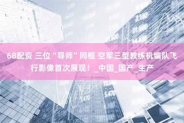 68配资 三位“导师”同框 空军三型教练机编队飞行影像首次展现！_中国_国产_生产
