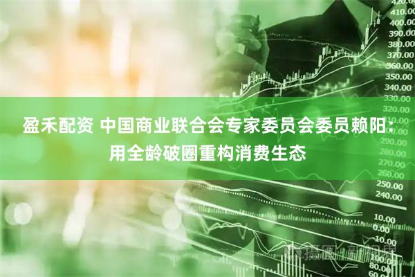 盈禾配资 中国商业联合会专家委员会委员赖阳：用全龄破圈重构消费生态