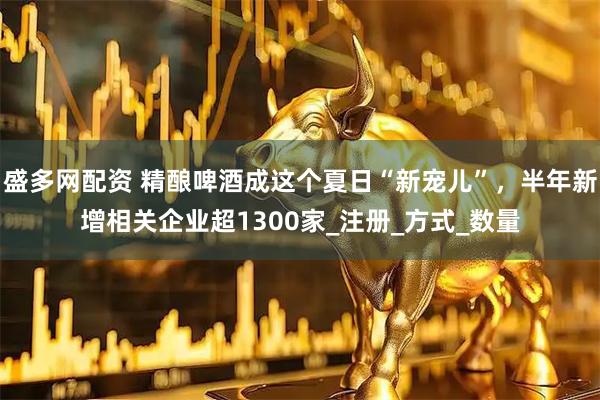 盛多网配资 精酿啤酒成这个夏日“新宠儿”，半年新增相关企业超1300家_注册_方式_数量