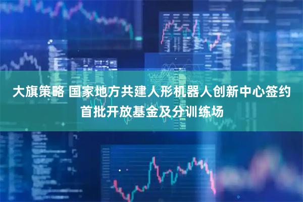 大旗策略 国家地方共建人形机器人创新中心签约首批开放基金及分训练场