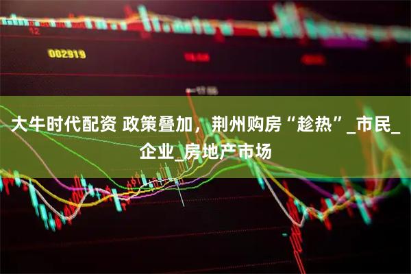 大牛时代配资 政策叠加，荆州购房“趁热”_市民_企业_房地产市场