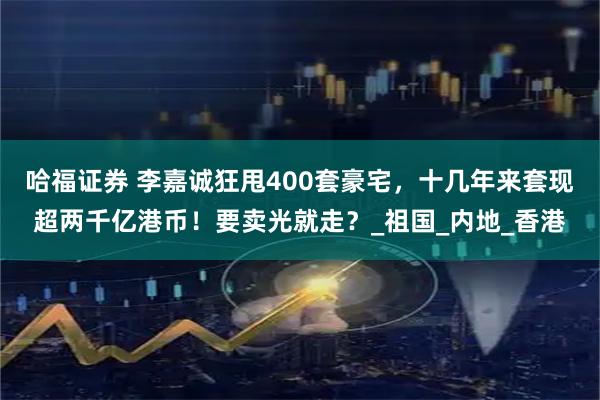 哈福证券 李嘉诚狂甩400套豪宅，十几年来套现超两千亿港币！要卖光就走？_祖国_内地_香港