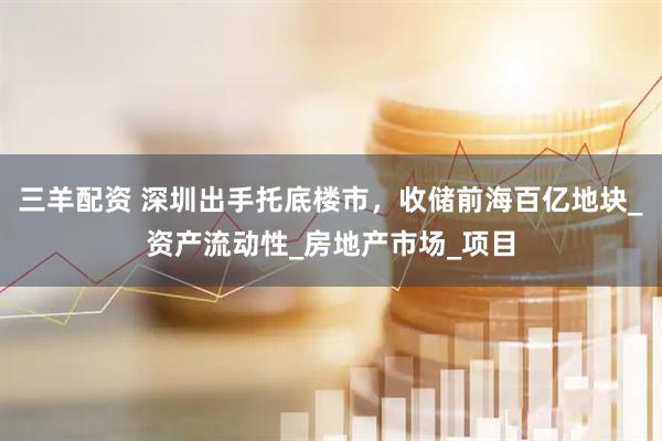 三羊配资 深圳出手托底楼市，收储前海百亿地块_资产流动性_房地产市场_项目