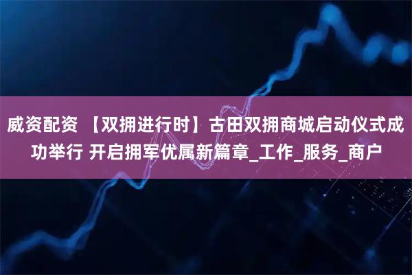 威资配资 【双拥进行时】古田双拥商城启动仪式成功举行 开启拥军优属新篇章_工作_服务_商户
