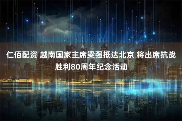仁佰配资 越南国家主席梁强抵达北京 将出席抗战胜利80周年纪念活动