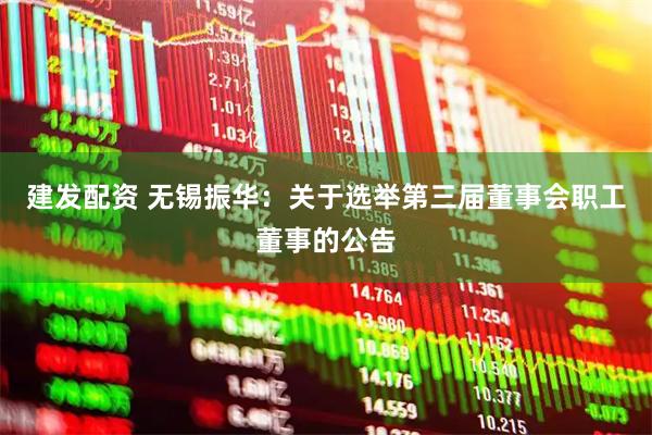 建发配资 无锡振华：关于选举第三届董事会职工董事的公告