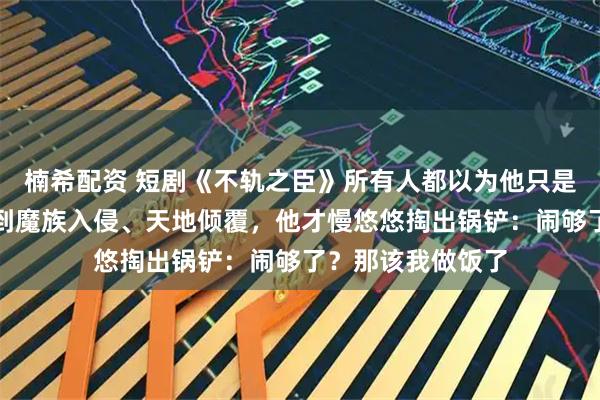 楠希配资 短剧《不轨之臣》所有人都以为他只是个普通杂役，直到魔族入侵、天地倾覆，他才慢悠悠掏出锅铲：闹够了？那该我做饭了