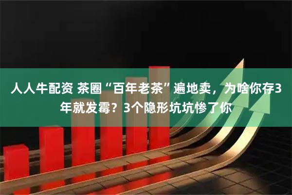 人人牛配资 茶圈“百年老茶”遍地卖，为啥你存3年就发霉？3个隐形坑坑惨了你