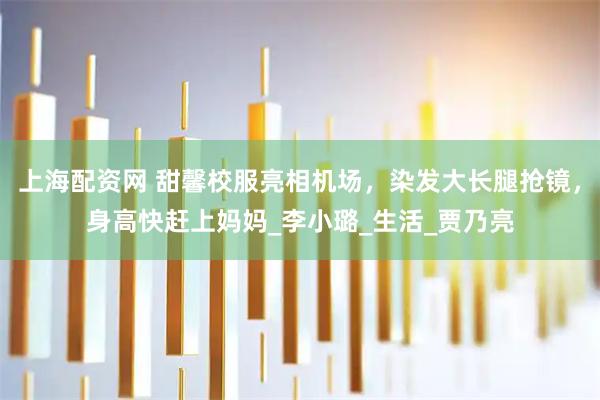 上海配资网 甜馨校服亮相机场，染发大长腿抢镜，身高快赶上妈妈_李小璐_生活_贾乃亮