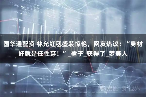国华通配资 林允红毯盛装惊艳，网友热议：“身材好就是任性穿！”_裙子_获得了_梦美人