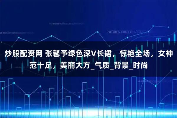 炒股配资网 张馨予绿色深V长裙，惊艳全场，女神范十足，美丽大方_气质_背景_时尚