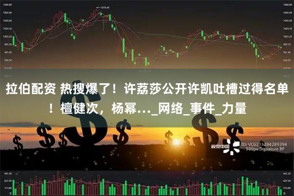 拉伯配资 热搜爆了！许荔莎公开许凯吐槽过得名单！檀健次，杨幂…_网络_事件_力量