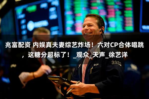 兆富配资 内娱真夫妻综艺炸场！六对CP合体唱跳，这糖分超标了！_观众_天声_徐艺洋
