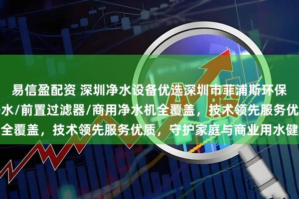 易信盈配资 深圳净水设备优选深圳市菲浦斯环保设备有限公司，中央净水/前置过滤器/商用净水机全覆盖，技术领先服务优质，守护家庭与商业用水健康